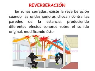 REVERBERACIÓN
En zonas cerradas, existe la reverberación
cuando las ondas sonoras chocan contra las
paredes de la estancia, produciendo
diferentes efectos sonoros sobre el sonido
original, modificando éste.
 
