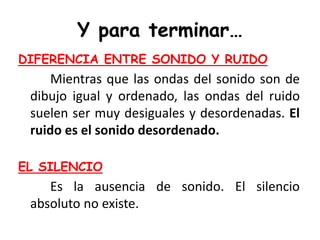 Y para terminar…
DIFERENCIA ENTRE SONIDO Y RUIDO
Mientras que las ondas del sonido son de
dibujo igual y ordenado, las ondas del ruido
suelen ser muy desiguales y desordenadas. El
ruido es el sonido desordenado.
EL SILENCIO
Es la ausencia de sonido. El silencio
absoluto no existe.
 