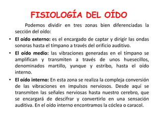FISIOLOGÍA DEL OÍDO
Podemos dividir en tres zonas bien diferenciadas la
sección del oído:
• El oído externo: es el encargado de captar y dirigir las ondas
sonoras hasta el tímpano a través del orificio auditivo.
• El oído medio: las vibraciones generadas en el tímpano se
amplifican y transmiten a través de unos huesecillos,
denominados martillo, yunque y estribo, hasta el oído
interno.
• El oído interno: En esta zona se realiza la compleja conversión
de las vibraciones en impulsos nerviosos. Desde aquí se
transmiten las señales nerviosas hasta nuestro cerebro, que
se encargará de descifrar y convertirlo en una sensación
auditiva. En el oído interno encontramos la cóclea o caracol.
 