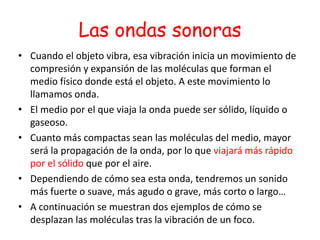 Las ondas sonoras
• Cuando el objeto vibra, esa vibración inicia un movimiento de
compresión y expansión de las moléculas que forman el
medio físico donde está el objeto. A este movimiento lo
llamamos onda.
• El medio por el que viaja la onda puede ser sólido, líquido o
gaseoso.
• Cuanto más compactas sean las moléculas del medio, mayor
será la propagación de la onda, por lo que viajará más rápido
por el sólido que por el aire.
• Dependiendo de cómo sea esta onda, tendremos un sonido
más fuerte o suave, más agudo o grave, más corto o largo…
• A continuación se muestran dos ejemplos de cómo se
desplazan las moléculas tras la vibración de un foco.
 