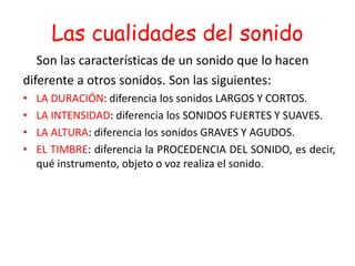 Las cualidades del sonido
Son las características de un sonido que lo hacen
diferente a otros sonidos. Son las siguientes:
• LA DURACIÓN: diferencia los sonidos LARGOS Y CORTOS.
• LA INTENSIDAD: diferencia los SONIDOS FUERTES Y SUAVES.
• LA ALTURA: diferencia los sonidos GRAVES Y AGUDOS.
• EL TIMBRE: diferencia la PROCEDENCIA DEL SONIDO, es decir,
qué instrumento, objeto o voz realiza el sonido.
 