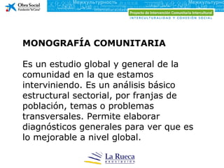 MONOGRAFÍA COMUNITARIA Es un estudio global y general de la comunidad en la que estamos interviniendo. Es un análisis básico estructural sectorial, por franjas de población, temas o problemas transversales. Permite elaborar diagnósticos generales para ver que es lo mejorable a nivel global. 