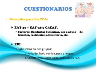 CUESTIONARIOS Generales para los TCA: EAT-40 + EAT-26 y ChEAT. Factores: Conductas bulímicas, uso o abuso  de laxantes, restricción alimentaria, etc. EDI: Subescalas en dos grupos: Actitudes hacia comida, peso e imagen. Características psicológicas asociadas a TCA. 