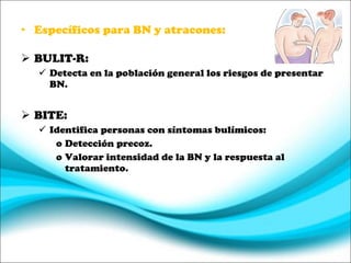 Específicos para BN y atracones: BULIT-R: Detecta en la población general los riesgos de presentar BN. BITE: Identifica personas con síntomas bulímicos: Detección precoz. Valorar intensidad de la BN y la respuesta al tratamiento. 
