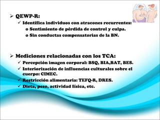 QEWP-R: Identifica individuos con atracones recurrentes: Sentimiento de pérdida de control y culpa. Sin conductas compensatorias de la BN. Mediciones relacionadas con los TCA: Percepción imagen corporal: BSQ, BIA,BAT, BES. Interiorización de influencias culturales sobre el cuerpo: CIMEC. Restricción alimentaria: TEFQ-R, DRES. Dieta, peso, actividad física, etc. 