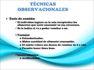 TÉCNICAS OBSERVACIONALES Tests de comida: El individuo ingiere en la sala terapéutica los alimentos que suele consumir en sus atracones. Se le indica si va a poder vomitar o no. Ventajas :  Estandarizados. Miden cantidad de alimento consumido. El sujeto valora sus deseos de vomitar de 0 a 100. Permite hacer línea base. Inconvenientes : Artificalidad. 