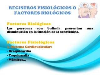 REGISTROS FISIOLÓGICOS O FACTORES BIOLÓGICOS Factores Biológicos Las personas con bulimia presentan una disminución en la función de la serotonina. Factores Fisiológicos 1. Sistema Cardiovascular: Braquicardia Taquicardia Vómitos… 