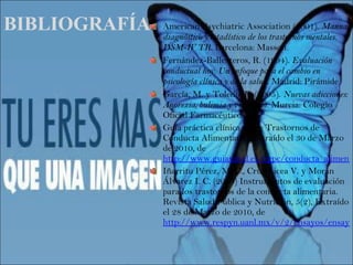 BIBLIOGRAFÍA American Psychiatric Association (2001).  Manual diagnóstico y estadístico de los trastornos mentales. DSM-IV TR.  Barcelona: Masson. Fernández-Ballesteros, R. (1994).  Evaluación conductual hoy. Un enfoque para el cambio en psicología clínica y de la salud . Madrid: Pirámide.  García, M. y Toledo, F. (2005).  Nuevas adicciones: Anorexia, bulimia y vigorexia . Murcia: Colegio Oficial Farmacéuticos. Guía práctica clínica sobre Trastornos de Conducta Alimentaria. Extraído el 30 de Marzo de 2010, de  http://www.guiasalud.es/egpc/conducta_alimentaria/completa/index.html Iñarritu Pérez, M. C., Cruz Licea V. y Morán Álvarez I. C. (2004) Instrumentos de evaluación para los trastornos de la conducta alimentaria. Revista Salud Pública y Nutrición, 5(2), Extraído el 28 de Marzo de 2010, de  http://www.respyn.uanl.mx/v/2/ensayos/ensayotca.htm 