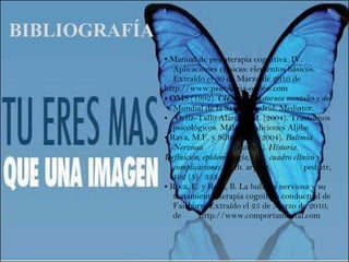 BIBLIOGRAFÍA Manual de psicoterapia cognitiva. IV.  Aplicaciones clínicas: elementos básicos.  Extraído el 30 de Marzo de 2010 de  http://www.psicologia-online.com OMS (1992).  CIE-10.   Trastornos mentales y del  Mundial de la Salud. Madrid: Mediator.   Ortiz-Tallo Alarcón, M. (2004). Trastornos  psicológicos. Málaga: Ediciones Aljibe Rava, M.F. y Silber, T.J. (2004).  Bulimia  Nerviosa  (Parte 1). Historia.  Definición, epidemiología,  cuadro clínico y  complicaciones.  Arch. argent.  pediatr,  102 (5)/ 353. Roca, E. y Roca, B. La bulimia nerviosa y su  tratamiento: terapia cognitivo conductual de  Fairburn. Extraído el 25 de Marzo de 2010,  de  http://www.comportamental.com 