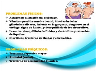 PROBLEMAS FÍSICOS: Atracones: dilatación del estómago. Vómitos: perdida esmalte dental, hinchazón de las glándulas salivares, lesiones en la garganta, desgarros en el esófago, signo de Russell y desequilibrio de los electrolitos. Laxantes: desequilibrio de fluidos y electrolitos y retención de líquidos. Diuréticos: trastorno de fluidos y electrolitos. PROBLEMAS PSÍQUICOS: Trastorno depresivo mayor. Ansiedad (social). Trastorno de personalidad (límite) . 