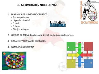 8. ACTIVIDADES NOCTURNASDINÁMICA DE JUEGOS NOCTURNOS:	- Formar palabras	- ¡Sigue la historia!	- El nudo	- El bum	- Dibujos a ciegas2.	JUEGOS DE MESA: Parchís, oca, trivial, party, juegos de cartas…3.	KARAOKE Y FIESTAS DE DISFRACES4.	GYMKANA NOCTURNA