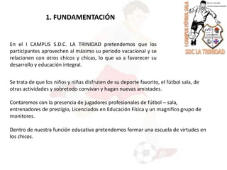 1. FUNDAMENTACIÓNEn el I CAMPUS S.D.C. LA TRINIDAD pretendemos que los participantes aprovechen al máximo su periodo vacacional y se relacionen con otros chicos y chicas, lo que va a favorecer su desarrollo y educación integral.Se trata de que los niños y niñas disfruten de su deporte favorito, el fútbol sala, de  otras actividades y sobretodo convivan y hagan nuevas amistades.Contaremos con la presencia de jugadores profesionales de fútbol – sala, entrenadores de prestigio, Licenciados en Educación Física y un magnifico grupo de monitores.Dentro de nuestra función educativa pretendemos formar una escuela de virtudes en los chicos.