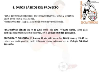 2. DATOS BÁSICOS DEL PROYECTOFecha: del 9 de julio (Sábado) al 14 de julio (Jueves). 6 días y 5 noches.Edad: entre los 6 y los 13 años.Plazas Limitadas (165): 115 alumnos internos y 50 externos.RECEPCIÓN:El sábado día 9 de julio entre  las 8:45  y 09:45 horas, tanto para participantes internos como externos, en el Colegio Trinidad Sansueña.RECOGIDA Y CLAUSURA: El Jueves 14 de julio entre las 20:45 horas y 21:45 de todos los participantes, tanto internos como externos, en el Colegio Trinidad Sansueña.