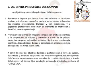 5. OBJETIVOS PRINCIPALES DEL CAMPUSLos objetivos y contenidos principales del Campus son:Fomentar el deporte y el tiempo libre sano, así como las relaciones sociales entre los más pequeños y educarles en valores utilizando a los mejores profesionales, titulados y con experiencia, y a jugadores profesionales que sirvan de elemento de motivación a los niños para su aprendizaje.2.  Promover una formación integral de inspiración cristiana orientada a la adquisición de valores y actitudes a través de la práctica deportiva: respeto, solidaridad, esfuerzo, dedicación, convivencia, sacrificio, disponibilidad, diálogo y participación, creando un clima que ayude a los niños a vivir su fe.A partir de estos dos objetivos básicos se pretende que, a través de juegos, actividades y ejercicios adaptados a su nivel de exigencia, los participantes del Campus experimenten unas jornadas de convivencia cristiana a través del deporte y el tiempo libre saludable, enfocando principalmente hacia el FUTBOL SALA.