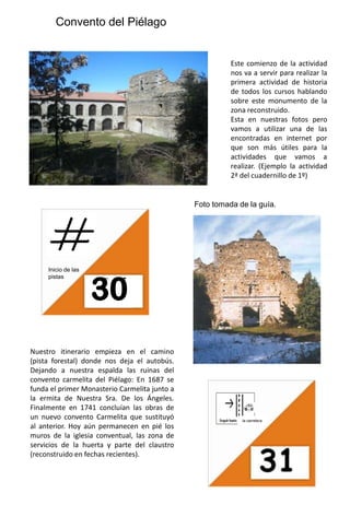 Convento del PiélagoEste comienzo de la actividad nos va a servir para realizar la primera actividad de historia de todos los cursos hablando sobre este monumento de la zona reconstruido.Esta en nuestras fotos pero vamos a utilizar una de las encontradas en internet por que son más útiles para la actividades que vamos a realizar. (Ejemplo la actividad 2ª del cuadernillo de 1º)Inicio de las pistasFoto tomada de la guía.la carreteraNuestro itinerario empieza en el camino (pista forestal) donde nos deja el autobús. Dejando a nuestra espalda las ruinas del convento carmelita del Piélago: En 1687 se funda el primer Monasterio Carmelita junto a la ermita de Nuestra Sra. De los Ángeles. Finalmente en 1741 concluían las obras de un nuevo convento Carmelita que sustituyó al anterior. Hoy aún permanecen en pié los muros de la iglesia conventual, las zona de servicios de la huerta y parte del claustro (reconstruido en fechas recientes).30