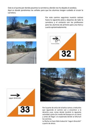 Este es el punto por donde pasamos la carretera y donde nos ha dejado el autobús.Aquí es donde pondremos las señales para que los alumnos tengan cuidado al cruzar la carretera.Por este camino seguimos nuestro rastreo hacia la siguiente pista y dejamos de lado la carretera y el contacto con los profesores para los alumnos de primero para una hora y cuarto aproximadamente.32Cruza la carreteraseguir direcciónPor la parte de atrás de la baliza vamos a indicarles que siguiendo el camino van a encontrar a la derecha unas ruinas donde tendrán la siguiente actividad y pista (en medio del bosque en un claro) y antes de llegar a la explanada donde se bifurcan los caminos.La flecha no hace falta traducirla “seguir dirección” a partir de ahora.33