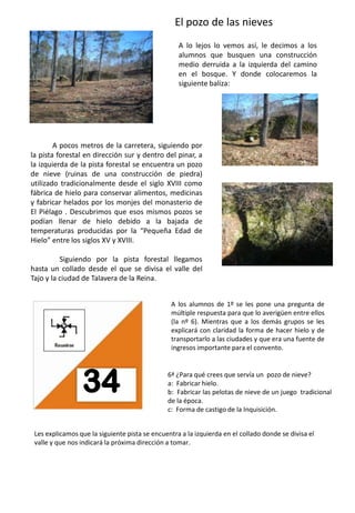 El pozo de las nievesA lo lejos lo vemos así, le decimos a los alumnos que busquen una construcción medio derruida a la izquierda del camino en el bosque. Y donde colocaremos la siguiente baliza:            A pocos metros de la carretera, siguiendo por la pista forestal en dirección sur y dentro del pinar, a la izquierda de la pista forestal se encuentra un pozo de nieve (ruinas de una construcción de piedra) utilizado tradicionalmente desde el siglo XVIII como fábrica de hielo para conservar alimentos, medicinas y fabricar helados por los monjes del monasterio de El Piélago . Descubrimos que esos mismos pozos se podían llenar de hielo debido a la bajada de temperaturas producidas por la “Pequeña Edad de Hielo” entre los siglos XV y XVIII.                Siguiendo por la pista forestal llegamos hasta un collado desde el que se divisa el valle del Tajo y la ciudad de Talavera de la Reina. A los alumnos de 1º se les pone una pregunta de múltiple respuesta para que lo averigüen entre ellos (la nº 6). Mientras que a los demás grupos se les explicará con claridad la forma de hacer hielo y de transportarlo a las ciudades y que era una fuente de ingresos importante para el convento.6ª ¿Para qué crees que servía un  pozo de nieve? a:  Fabricar hielo.b:  Fabricar las pelotas de nieve de un juego  tradicional     de la época. c:  Forma de castigo de la Inquisición.Les explicamos que la siguiente pista se encuentra a la izquierda en el collado donde se divisa el valle y que nos indicará la próxima dirección a tomar.3433