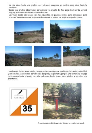 La ruta sigue hacia una pradera en y después cogemos un camino poco claro hacia la izquierda.Desde esta pradera observamos por primera vez el valle del Tajo pero desde arriba se verá mejor y podremos observar muchas más cosas.Las vistas desde este punto son las siguientes: se podrían utilizar para actividades pero nosotros no queremos que se paren más antes de la subida tan empinada que les queda.Los alumnos deben tener mucho cuidado en la ascensión que es el trozo del camino más difícil y sin señalar. Ascendemos por el borde del pinar, en primer lugar por una torrentera y luego continuamos hasta el punto más alto del pinar donde vemos estas piedras y por ellas nos orientamos.35El camino ascendente va a ser duro y se realiza por aquí.