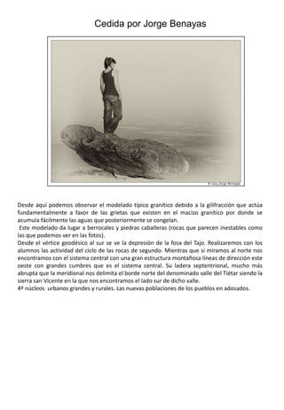 Cedida por Jorge BenayasDesde aquí podemos observar el modelado típico granítico debido a la gilifracción que actúa fundamentalmente a favor de las grietas que existen en el macizo granítico por donde se acumula fácilmente las aguas que posteriormente se congelan. Este modelado da lugar a berrocales y piedras caballeras (rocas que parecen inestables como las que podemos ver en las fotos).Desde el vértice geodésico al sur se ve la depresión de la fosa del Tajo. Realizaremos con los alumnos las actividad del ciclo de las rocas de segundo. Mientras que si miramos al norte nos encontramos con el sistema central con una gran estructura montañosa líneas de dirección este oeste con grandes cumbres que es el sistema central. Su ladera septentrional, mucho más abrupta que la meridional nos delimita el borde norte del denominado valle del Tiétar siendo la sierra san Vicente en la que nos encontramos el lado sur de dicho valle.4º núcleos  urbanos grandes y rurales. Las nuevas poblaciones de los pueblos en adosados.