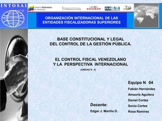 ORGANIZACIÓN INTERNACIONAL DE LAS
ENTIDADES FISCALIZADORAS SUPERIORES



      BASE CONSTITUCIONAL Y LEGAL
   DEL CONTROL DE LA GESTIÓN PÚBLICA.


     EL CONTROL FISCAL VENEZOLANO
    Y LA PERSPECTIVA INTERNACIONAL
                (UNIDAD N 4)




                                            Equipo N 04
                                            Fabián Hernández
                                            Amauris Aguilera
                                            Daniel Cortez
                       Docente:             Sonia Cortes
                       Edgar J. Mariño D.   Rosa Ramírez
 