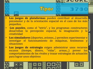 • Los juegos de plataformas pueden contribuir al desarrollo
psicomotor y de la orientación espacial en el caso de los más
pequeños.
• Los puzzles, como el "tetris", y los programas constructores
desarrollan la percepción espacial, la imaginación y la
creatividad
• Los simuladores (deportes, aviones...) permiten experimentar e
investigar el funcionamiento de máquinas, fenómenos y
situaciones
• Los juegos de estrategia exigen administrar unos recursos
escasos (tiempo, dinero, "vidas", armas...) prever los
comportamientos de los rivales y trazar estrategias de actuación
para lograr unos objetivos
 