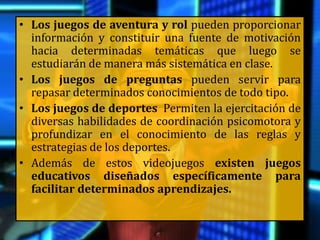 • Los juegos de aventura y rol pueden proporcionar
información y constituir una fuente de motivación
hacia determinadas temáticas que luego se
estudiarán de manera más sistemática en clase.
• Los juegos de preguntas pueden servir para
repasar determinados conocimientos de todo tipo.
• Los juegos de deportes Permiten la ejercitación de
diversas habilidades de coordinación psicomotora y
profundizar en el conocimiento de las reglas y
estrategias de los deportes.
• Además de estos videojuegos existen juegos
educativos diseñados específicamente para
facilitar determinados aprendizajes.
 