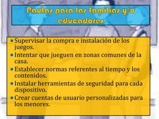 Supervisar la compra e instalación de los
juegos.
Intentar que jueguen en zonas comunes de la
casa.
Establecer normas referentes al tiempo y los
contenidos.
Instalar herramientas de seguridad para cada
dispositivo.
Crear cuentas de usuario personalizadas para
los menores.
 