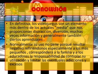• En definitiva, los videojuegos son un elemento
más dentro de los actuales “media” que nos
proporcionan distracción, diversión, muchas
veces información y generalmente también
ciertos aprendizajes .
• Normalmente su uso no tiene porqué resultar
negativo refiriéndonos especialmente a los más
pequeños , corresponderá a la familia y a los
educadores la responsabilidad de controlar su
utilización y limitar las eventuales adicciones y
excesos
 