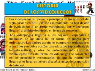 • Los videojuegos surgieron a principios de los años 70 del
siglo pasado en EEUU, desde ese momento no han dejado
de evolucionar a un ritmo vertiginoso. Los videojuegos
llegaron al ámbito doméstico en forma de consolas.
• Los videojuegos llegaron a los hogares españoles a
mediados de los años 80 en forma de juegos para
ordenador . Los padres españoles compraron ordenadores
a sus hijos con doble opción: una educativa (aprendizaje de
la informática) y otra de entretenimiento (uso de
videojuegos). De esta forma los videojuegos se convierten
en los principales responsables de que la informática
llegara a los hogares incluso diez años antes de la aparición
de Internet.
 