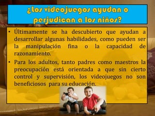 • Últimamente se ha descubierto que ayudan a
desarrollar algunas habilidades, como pueden ser
la manipulación fina o la capacidad de
razonamiento.
• Para los adultos, tanto padres como maestros la
preocupación está orientada a que sin cierto
control y supervisión, los videojuegos no son
beneficiosos para su educación.
 