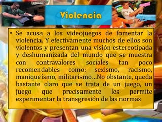 • Se acusa a los videojuegos de fomentar la
violencia. Y efectivamente muchos de ellos son
violentos y presentan una visión estereotipada
y deshumanizada del mundo que se muestra
con contravalores sociales tan poco
recomendables como: sexismo, racismo,
maniqueísmo, militarismo…No obstante, queda
bastante claro que se trata de un juego, un
juego que precisamente les permite
experimentar la transgresión de las normas
 