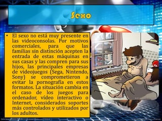 • El sexo no está muy presente en
las videoconsolas. Por motivos
comerciales, para que las
familias sin distinción acepten la
entrada de estas máquinas en
sus casas y las compren para sus
hijos, las principales empresas
de videojuegos (Sega, Nintendo,
Sony) se comprometieron a
evitar la pornografía en estos
formatos. La situación cambia en
el caso de los juegos para
ordenador, vídeo interactivo o
Internet, considerados soportes
más controlados y utilizados por
los adultos.
 