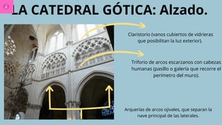 LA CATEDRAL GÓTICA: Alzado.
Arquerías de arcos ojivales, que separan la
nave principal de las laterales.
Triforio de arcos escarzanos con cabezas
humanas (pasillo o galería que recorre el
perímetro del muro).
Claristorio (vanos cubiertos de vidrieras
que posibilitan la luz exterior).
 