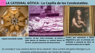 LA CATEDRAL GÓTICA : La Capilla de los Condestables.
Cúpula estrellada calada Sepulcro de don Pedro Fernández de Velasco y
Doña Mencía de Mendoza en mármol blanco de
Carrara, escultura funeraria del Renacimiento.
Cuadro que representa a María
Magdalena y que, en principio, fue
atribuido a Leonardo da Vinci. Se
encuentra dentro de la Capilla.
Se considera “una catedral dentro de la catedral”, obra cumbre del gótico flamígero y la
transición al Renacimiento, por Simón de Colonia.
 