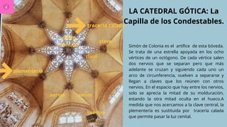 LA CATEDRAL GÓTICA: La
Capilla de los Condestables.
Simón de Colonia es el artífice de esta bóveda.
Se trata de una estrella apoyada en los ocho
vértices de un octógono. De cada vértice salen
dos nervios que se separan pero que más
adelante se cruzan y siguiendo cada uno un
arco de circunferencia, vuelven a separarse y
llegan a claves que los reúnen con otros
nervios. En el espacio que hay entre los nervios,
solo se aprecia la mitad de su molduración,
estando la otra mitad oculta en el hueco.A
medida que nos acercamos a la clave central, la
plementería es sustituida por tracería calada
que permite pasar la luz cenital.
vértice
nervio
nervio
clave
clave
clave
central
plementería
traceria calada
 