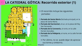 LA CATEDRAL GÓTICA: Recorrido exterior (1)
Wikipedia
El recorrido incluye las siguientes
portadas:
1.Portada de Santa María (fachada principal), en la
plaza de Santa María.
2.Portada del Sarmental, al sur, en la plaza del Rey
San Fernando.
3.Portada de la Coronería, al norte, en la calle
Fernán González.
4.Portada de la Pellejería, al norte, en la calle Fernán
González.
1
2
3
4
Por último, no se puede dejar de apreciar
sus torres y cimborrio.
 