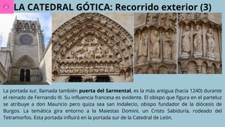 LA CATEDRAL GÓTICA: Recorrido exterior (3)
La portada sur, llamada también puerta del Sarmental, es la más antigua (hacia 1240) durante
el reinado de Fernando III. Su influencia francesa es evidente. El obispo que figura en el parteluz
se atribuye a don Mauricio pero quiza sea san Indalecio, obispo fundador de la diócesis de
Burgos. La temática gira entorno a la Maiestas Domini, un Cristo Sabiduría, rodeado del
Tetramorfos. Esta portada influirá en la portada sur de la Catedral de León.
 