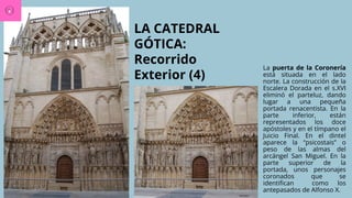 LA CATEDRAL
GÓTICA:
Recorrido
Exterior (4)
La puerta de la Coronería
está situada en el lado
norte. La construcción de la
Escalera Dorada en el s.XVI
eliminó el parteluz, dando
lugar a una pequeña
portada renacentista. En la
parte inferior, están
representados los doce
apóstoles y en el tímpano el
Juicio Final. En el dintel
aparece la “psicostais” o
peso de las almas del
arcángel San Miguel. En la
parte superior de la
portada, unos personajes
coronados que se
identifican como los
antepasados de Alfonso X.
 