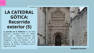 LA CATEDRAL
GÓTICA:
Recorrido
exterior (5)
La portada de la Pellejería es de estilo
plateresco, concebida como un retablo
pétreo, con relieves escultóricos que
representan los martirios de San Juan
Evangelista y San Juan Bautista. En la
cumbre, el obispo mecenas, don Juan
Rodríguez de Fonseca, arrodillado ante la
Virgen con el Niño.
Wikipedia Commons
 