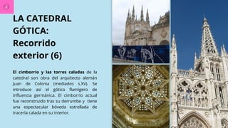 LA CATEDRAL
GÓTICA:
Recorrido
exterior (6)
El cimborrio y las torres caladas de la
catedral son obra del arquitecto alemán
Juan de Colonia (mediados s.XV). Se
introduce así el gótico flamígero de
influencia germánica. El cimborrio actual
fue reconstruido tras su derrumbe y tiene
una espectacular bóveda estrellada de
tracería calada en su interior.
 