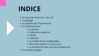 Un poco de historia (1) , (2) y (3).
Cronología.
La Leyenda del “Papamoscas”.
La Catedral Gótica:
La planta.
Cubiertas y soportes.
Alzado.
Cabecera.
La Capilla de los Condestables.
Recorrido exterior (1,2,3,4,5 y 6).
La Escalera Dorada: una joya excepcional.
Una tumba singular.
INDICE
 