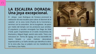 LA ESCALERA DORADA:
Una joya excepcional.
El obispo Juan Rodríguez de Fonseca promovió la
realización de esta escalera para salvar el desnivel de la
catedral en la zona norte (Puerta de la Coronería) y
terminar con la costumbre de los burgaleses de pasar
por medio del templo con los productos que vendían.
El arquitecto y escultor encargado fue Diego de Siloé
(1523), quien inspirándose en el estilo renacentista de
Bramante y Miguel Ángel, asentó este estilo. Tiene una
estructura en forma de zigzag, con una barandilla de
hierro forjado y unos motivos decorativos
espectaculares y un baño dorado que identifica la obra.
En la zona alta, hay un púlpito con los medallones de
San Pedro y San Pablo.
 
