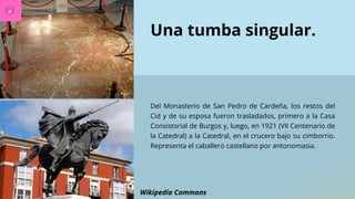 Una tumba singular.
Del Monasterio de San Pedro de Cardeña, los restos del
Cid y de su esposa fueron trasladados, primero a la Casa
Consistorial de Burgos y, luego, en 1921 (VII Centenario de
la Catedral) a la Catedral, en el crucero bajo su cimborrio.
Representa el caballero castellano por antonomasia.
Wikipedia Commons
 