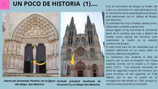 UN POCO DE HISTORIA (1)....
Puerta del Sarmental: Parteluz con la figura
del obispo Don Mauricio
Fachada principal: Esculturas de
Fernando III y el obispo Don Mauricio
Tras el nacimiento de Burgos (a finales del
s.IX) y su conversión en sede episcopal (s.XI),
el nacimiento de la catedral gótica de Burgos
está relacionado con el obispo de Burgos
don Mauricio.
Su actividad fue muy compleja, desde jurista,
diplomático, prelado y apoyo real.
Estuvo ligado al rey Fernando III, formando
parte de la comitiva que trajo a Beatriz de
Suabia, futura esposa del monarca, cuyo
casamiento se realizó en la catedral
románica de Burgos.
El viaje sirvió para ver las catedrales que se
estaban edificando en un nuevo estilo en
Francia y Alemania (el gótico).
La ceremonia hizo evidente la falta de
espacio, por lo que se proyectó una nueva
catedral, acorde con la ciudad y el nuevo
estilo (1221). Tras enviudar Fernando III,
ofició las segundas nupcias del monarca con
Juana Ponthieu. Al año siguiente, en 1238
falleció, por lo que no puedo ver la
consagración del templo en 1260, aunque su
memoria está presente en el templo.
 