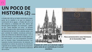 UN POCO DE
HISTORIA (2) ...
A finales del s.XIII ya se había construido la mayor
parte de la catedral a la que se añadiría la
construcción de la agujas , a finales del s.XV, y la
del cimborrio a mediados del s.XVI, dentro del
llamado gótico flamígero. Se construyen capillas
en las naves laterales, así como la llamada
Escalera Dorada (s.XVI), solucionando el problema
del desnivel del terreno. Pero, además, posee una
gran cantidad de retablos, esculturas, pinturas y
piezas de orfebrería de diferentes épocas . Con el
paso del tiempo, se ha alterado el estilo gótico de
su puerta central con una composición presidida
por un frontón. Estas “remordernizaciones” han
supuesto muchas intervenciones. No obstante, ha
prevalecido el criterio de preservar los elementos
originales de la catedral, a pesar de las propuestas
que surgen para cambiar la fisonomía tradicional
de la misma.
Grabado del s.XVIII con la fachada original
gótica antes de ser sustituida por la actual
neoclásica
Placa conmemorativa como Patrimonio
de la Humanidad, 1984
 