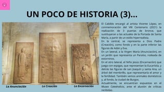 UN POCO DE HISTORIA (3)...
El Cabildo encargó al artista Vicente López, en
conmemoración del VIII Centenario (2021) la
realización de 3 puertas de bronce, que
sustituyeran a las actuales de la Portada de Santa
María, a partir de un estilo hiperrealista.
En la central, se representa a Dios Padre
(Creación), como fondo y en la parte inferior las
figuras de Adán y Eva.
En un lateral, a la Virgen María (Anunciación), en
un jardín que representa un Paraíso, rodeada de
estorninos.
En el otro lateral, el Niño Jesús (Encarnación) que
juega con espigas, que representan la Eucarístía, y
detrás las figuras de san Joaquín y santa Ana, un
árbol del membrillo, que representaría el amor y
la fertilidad. También vemos animales domésticos
y, al fondo, la ciudad de Burgos.
Actualmente, se encuentran expuestas en el
Museo Catedralicio, ante el aluvión de críticas
recibidas.
La Anunciación La Creación La Encarnación
 