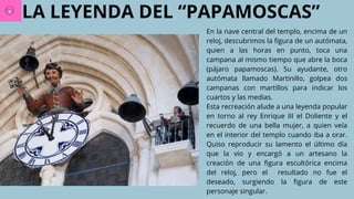 LA LEYENDA DEL “PAPAMOSCAS”
En la nave central del templo, encima de un
reloj, descubrimos la figura de un autómata,
quien a las horas en punto, toca una
campana al mismo tiempo que abre la boca
(pájaro papamoscas). Su ayudante, otro
autómata llamado Martinillo, golpea dos
campanas con martillos para indicar los
cuartos y las medias.
Esta recreación alude a una leyenda popular
en torno al rey Enrique III el Doliente y el
recuerdo de una bella mujer, a quien veía
en el interior del templo cuando iba a orar.
Quiso reproducir su lamento el último día
que la vio y encargó a un artesano la
creación de una figura escultórica encima
del reloj, pero el resultado no fue el
deseado, surgiendo la figura de este
personaje singular.
 