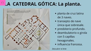 LA CATEDRAL GÓTICA: La planta.
planta de cruz latina
de 3 naves.
transepto de nave
única que sobresale.
presbiterio profundo.
deambulatorio o girola
con 5 capillas
hexagonales.
influencia francesa.
Descubrir el Arte
 