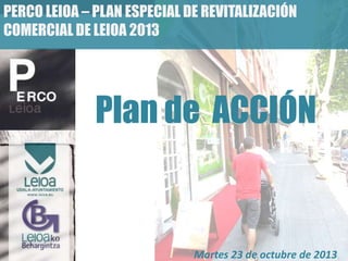 PERCO LEIOA – PLAN ESPECIAL DE REVITALIZACIÓN
COMERCIAL DE LEIOA 2013

Plan de ACCIÓN

Martes 23 de octubre de 2013

 