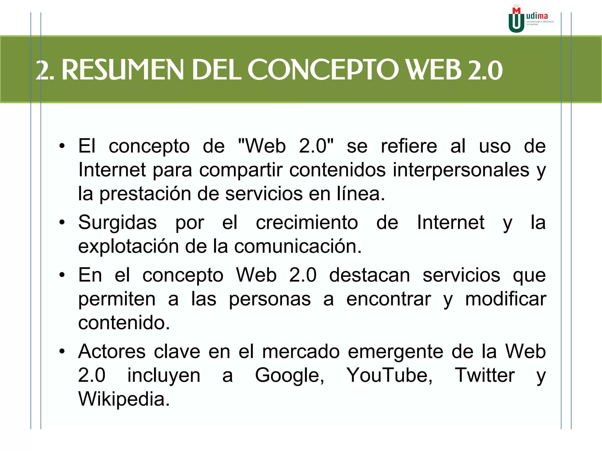 2. RESUMEN DEL CONCEPTO WEB 2.0
• El concepto de "Web 2.0" se refiere al uso de
Internet para compartir contenidos interpersonales y
la prestación de servicios en línea.
• Surgidas por el crecimiento de Internet y la
explotación de la comunicación.
• En el concepto Web 2.0 destacan servicios que
permiten a las personas a encontrar y modificar
contenido.
• Actores clave en el mercado emergente de la Web
2.0 incluyen a Google, YouTube, Twitter y
Wikipedia.
 